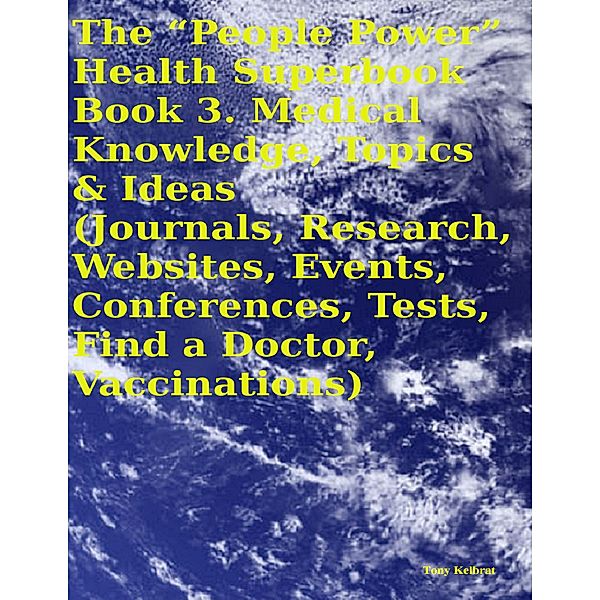 The “People Power” Health Superbook:  Book 3. Medical Knowledge, Topics & Ideas (Journals, Research, Websites, Events, Conferences, Tests, Find a Doctor, Vaccinations), Tony Kelbrat