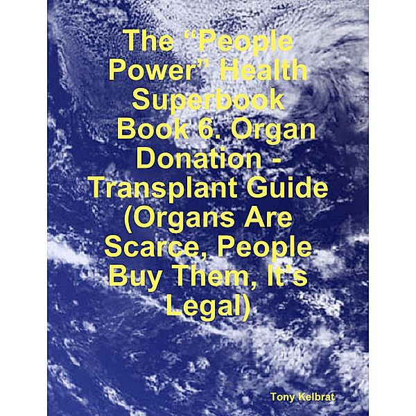 The “People Power” Health Superbook:   Book 6. Organ Donation - Transplant Guide  (Organs Are Scarce, People Buy Them, It’s Legal), Tony Kelbrat