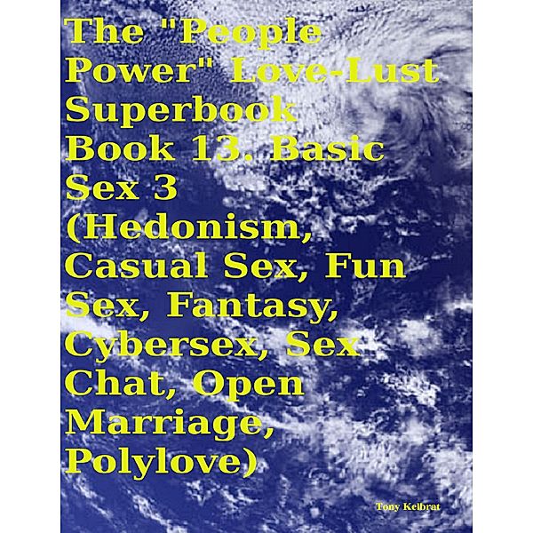 The People Power Love - Lust Superbook:  Book 13. Basic Sex 3 (Hedonism, Casual Sex, Fun Sex, Fantasy, Cybersex, Sex Chat, Open Marriage, Polylove), Tony Kelbrat