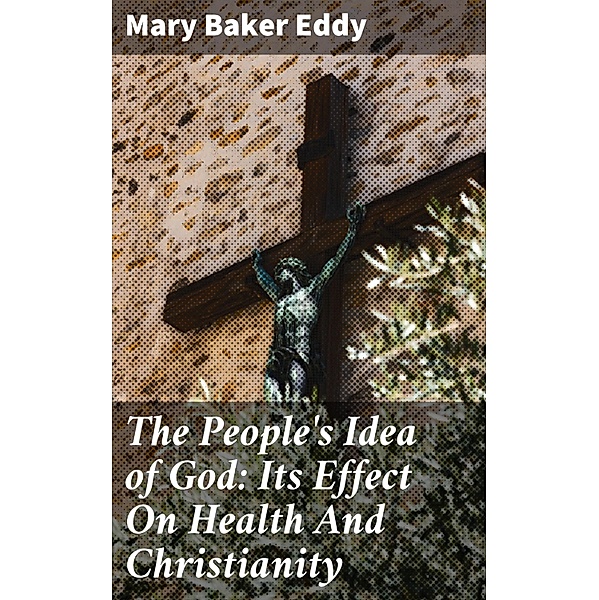 The People's Idea of God: Its Effect On Health And Christianity, Mary Baker Eddy