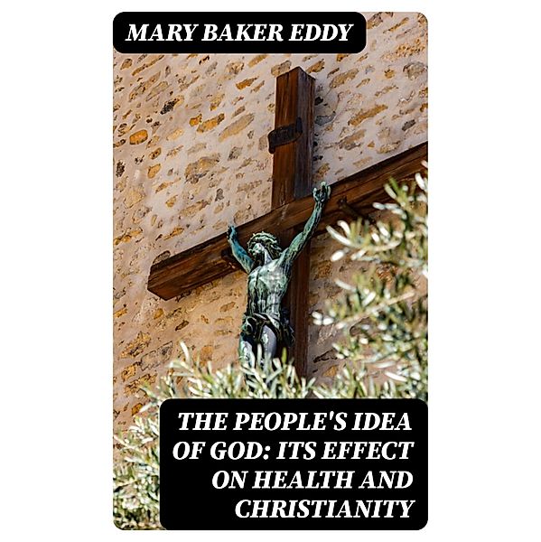 The People's Idea of God: Its Effect On Health And Christianity, Mary Baker Eddy