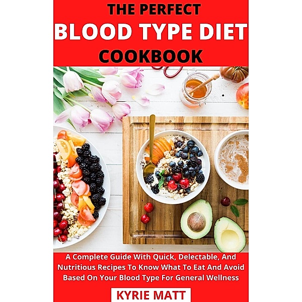 The Perfect Blood Type Diet Cookbook; A Complete Guide With Quick, Delectable, And Nutritious Recipes To Know What To Eat And Avoid Based On Your Blood Type For General Wellness, Kyrie Matt