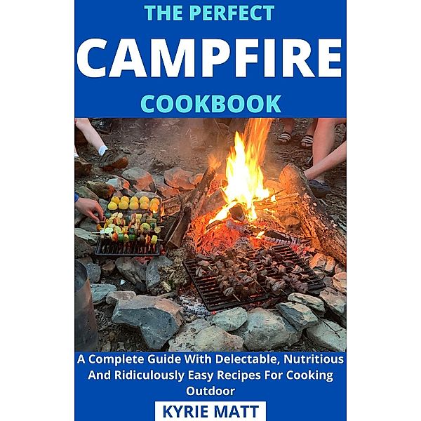 The Perfect Campfire Cookbook; A Complete Guide With Delectable, Nutritious And Ridiculously Easy Recipes For Cooking Outdoor, Kyrie Matt