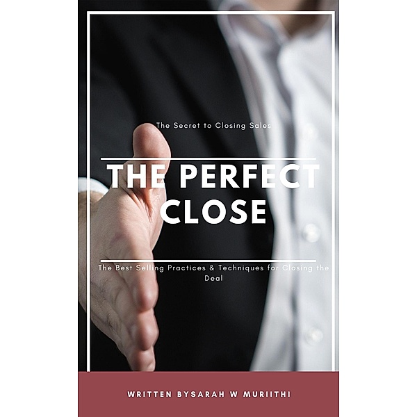 The Perfect Close: The Secret to Closing Sales - The Best Selling Practices & Techniques for Closing the Deal, Sarah W Muriithi