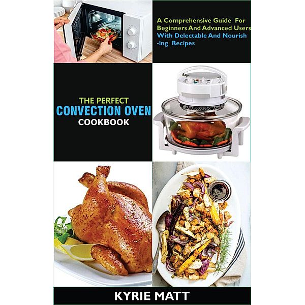 The Perfect Convection Oven Cookbook:A Comprehensive Guide For Beginners And Advanced Users With Delectable And Nourishing Recipes, Kyrie Matt
