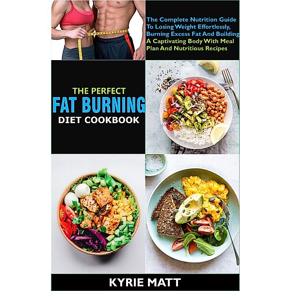 The Perfect Fat Burning Diet Cookbook:The Complete Nutrition Guide To Losing Weight Effortlessly, Burning Excess Fat And Building A Captivating Body With Meal Plan And Nutritious Recipes, Kyrie Matt