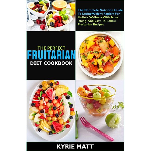 The Perfect Fruitarian Diet Cookbook:The Complete Nutrition Guide To Losing Weight Rapidly For Holistic Wellness With Nourishing And Easy-To-Follow Fruitarian Recipes, Kyrie Matt