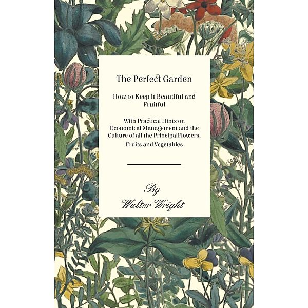 The Perfect Garden - How to Keep it Beautiful and Fruitful - With Practical Hints on Economical Management and the Culture of all the Principal Flowers, Fruits and Vegetables, Walter Wright