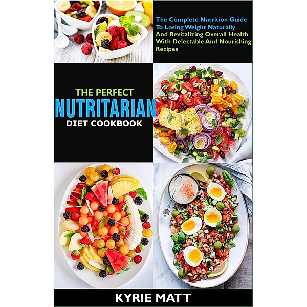 The Perfect Nutritarian Diet Cookbook:The Complete Nutrition Guide To Losing Weight Naturally And Revitalizing Overall Health With Delectable And Nourishing Recipes, Kyrie Matt