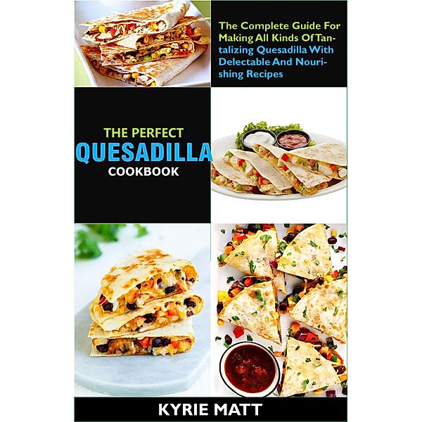 The Perfect Quesadilla Cookbook; The Complete Guide For Making All Kinds Of Tantalizing Quesadilla With Delectable And Nourishing Recipes, Kyrie Matt