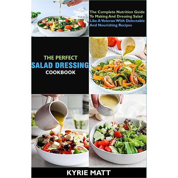 The Perfect Salad Dressing Cookbook; The Complete Nutrition Guide To Making And Dressing Salad Like A Veteran With Delectable And Nourishing Recipes, Kyrie Matt