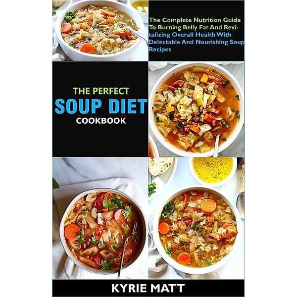 The Perfect Soup Diet Cookbook; The Complete Nutrition Guide To Burning Belly Fat And Revitalizing Overall Health With Delectable And Nourishing Soup Recipes, Kyrie Matt