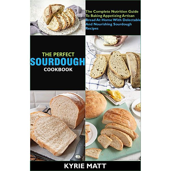 The Perfect Sourdough Cookbook; The Complete Nutrition Guide To Baking Appetizing Artisan Bread At Home With Delectable And Nourishing Sourdough Recipes, Kyrie Matt