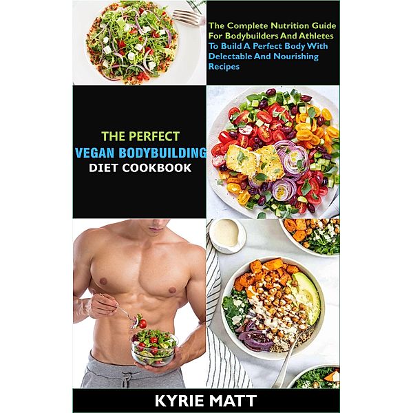 The Perfect Vegan Bodybuilding Diet Cookbook; The Complete Nutrition Guide For Bodybuilders And Athletes To Build A Perfect Body With Delectable And Nourishing Recipes, Kyrie Matt