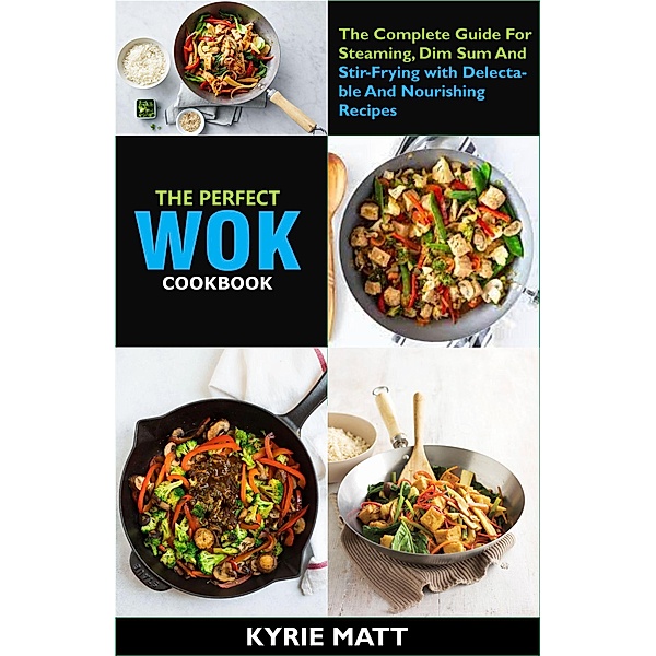 The Perfect Wok Cookbook; The Complete Guide For Steaming, Dim Sum And Stir-Frying with Delectable And Nourishing Recipes, Kyrie Matt