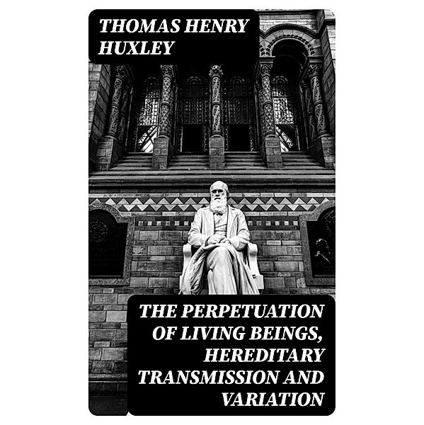 The Perpetuation of Living Beings, Hereditary Transmission and Variation, Thomas Henry Huxley