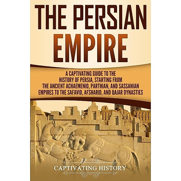 The Persian Empire: A Captivating Guide to the History of Persia, Starting from the Ancient Achaemenid, Parthian, and Sassanian Empires to the Safavid, Afsharid, and Qajar Dynasties, Captivating History