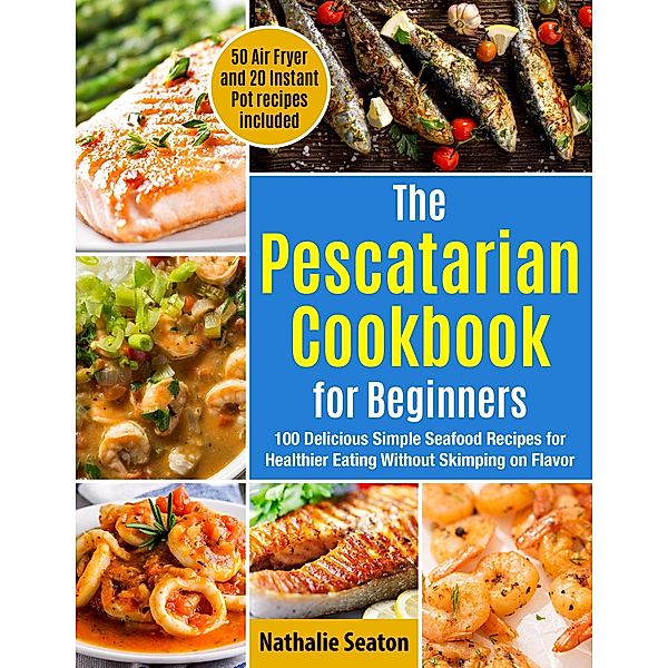 The Pescatarian Cookbook for Beginners: 100 Delicious Simple Seafood Recipes for Healthier Eating Without Skimping on Flavor. 50 Air Fryer and 20 Instant Pot recipes included, Nathalie Seaton