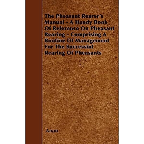 The Pheasant Rearer's Manual - A Handy Book of Reference on Pheasant Rearing - Comprising a Routine of Management for the Successful Rearing of Pheasants, Anon