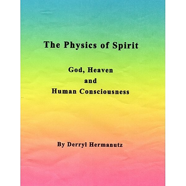 The Physics of Spirit: God, Heaven and Human Consciousness, Derryl Hermanutz