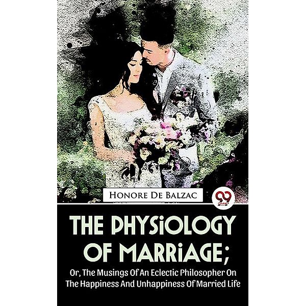 The Physiology Of Marriage ; Or, The Musings Of An Eclectic Philosopher On The Happiness And Unhappiness Of Married Life, Honoré de Balzac