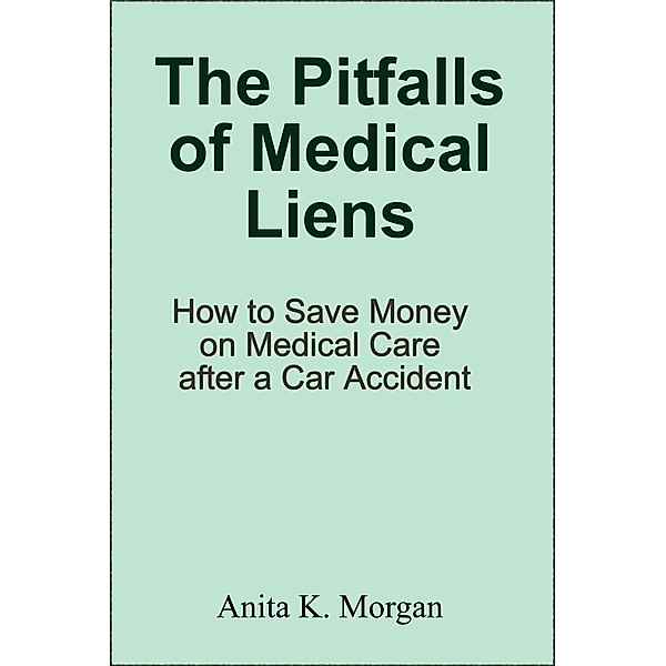 The Pitfalls of Medical Liens: How to Save Money on Medical Care after a Car Accident, Anita K. Morgan