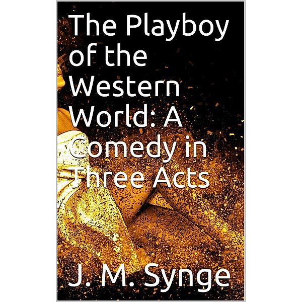 The Playboy of the Western World: A Comedy in Three Acts, J. M. Synge