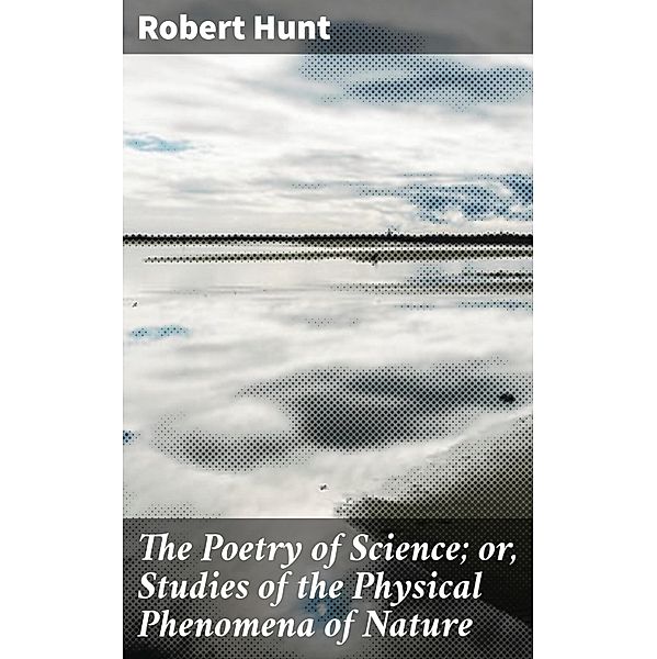The Poetry of Science; or, Studies of the Physical Phenomena of Nature, Robert Hunt