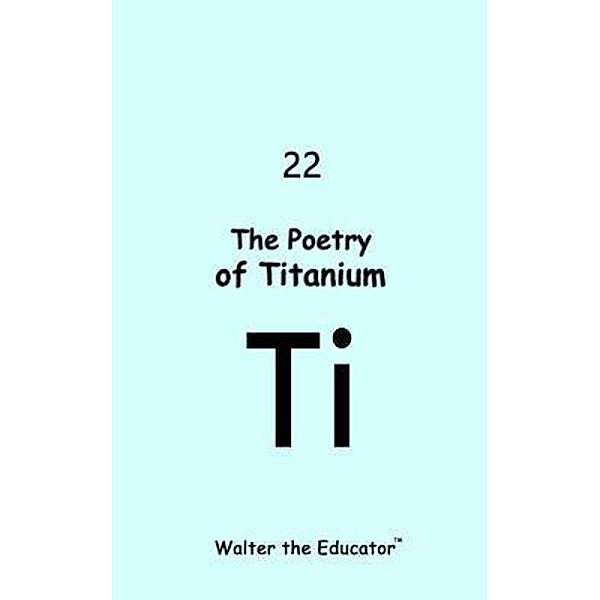 The Poetry of Titanium / Chemical Element Poetry Book Series, Walter the Educator