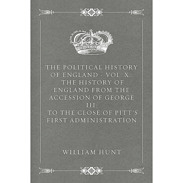 The Political History of England - Vol. X.: The History of England from the Accession of George III: to the close of Pitt's first Administration, William Hunt