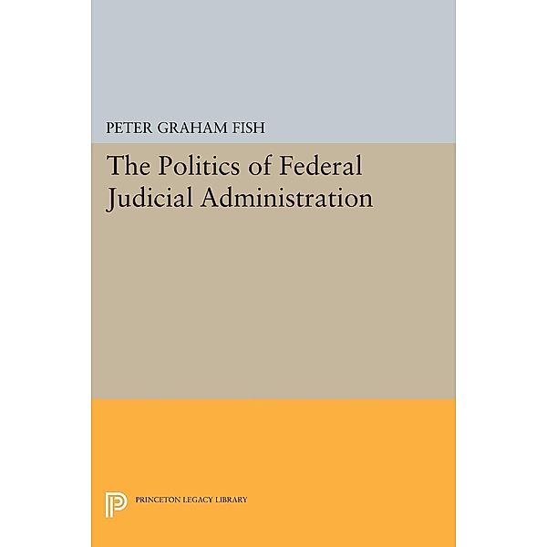 The Politics of Federal Judicial Administration / Princeton Legacy Library Bd.1759, Peter Graham Fish