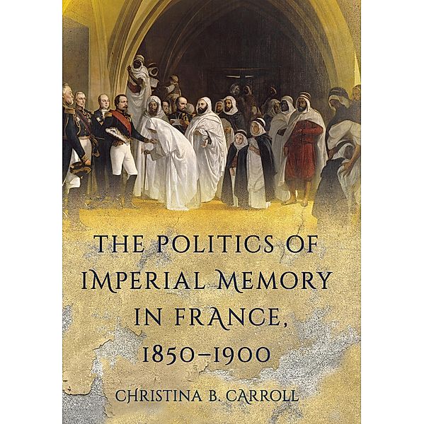 The Politics of Imperial Memory in France, 1850-1900, Christina B. Carroll