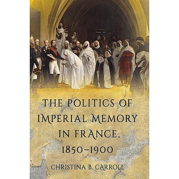 The Politics of Imperial Memory in France, 1850-1900, Christina B. Carroll