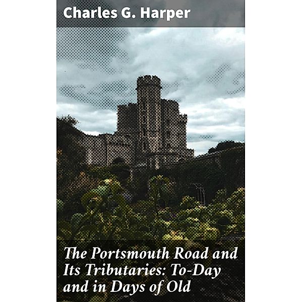 The Portsmouth Road and Its Tributaries: To-Day and in Days of Old, Charles G. Harper