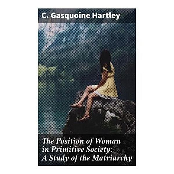 The Position of Woman in Primitive Society: A Study of the Matriarchy, C. Gasquoine Hartley
