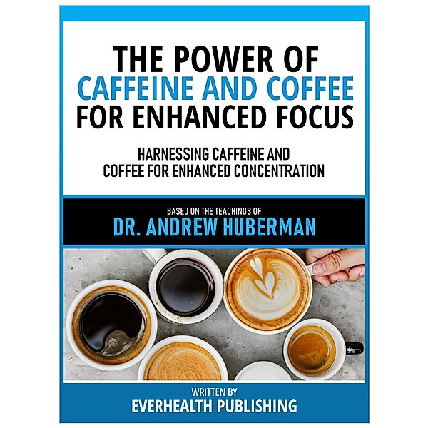 The Power Of Caffeine And Coffee For Enhanced Focus - Based On The Teachings Of Dr. Andrew Huberman, Everhealth Publishing
