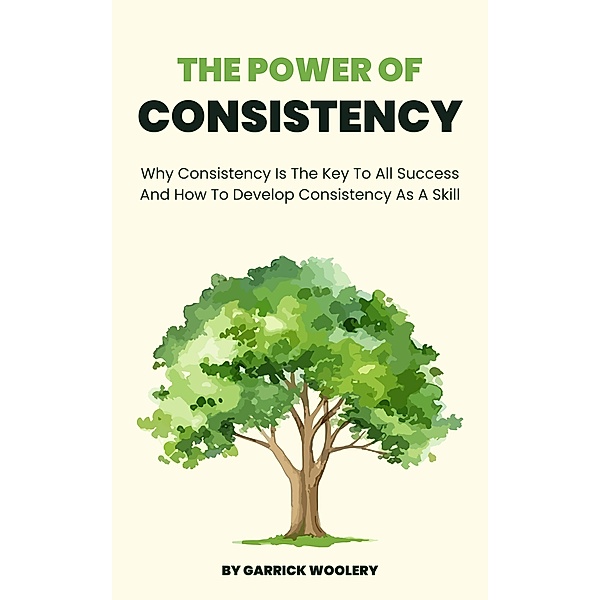 The Power Of Consistency - Why Consistency Is The Key To All Success And How To Develop Consistency As A Skill, Garrick Woolery