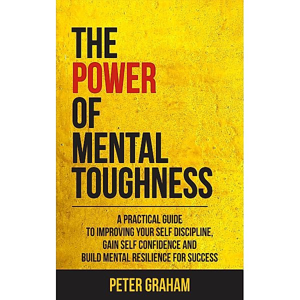 The Power of Mental Toughness: A Practical Guide To Improving Your Self Discipline, Gain Self Confidence, And Build Mental Resilience For Success, Peter Graham