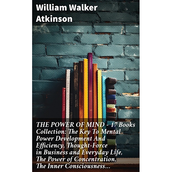 THE POWER OF MIND - 17 Books Collection: The Key To Mental Power Development And Efficiency, Thought-Force in Business and Everyday Life, The Power of Concentration, The Inner Consciousness..., William Walker Atkinson