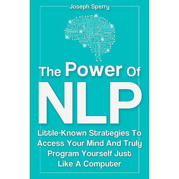 The Power Of NLP: Little-Known Strategies To Access Your Mind And Truly Program Yourself Just Like A Computer, Joseph Sperry