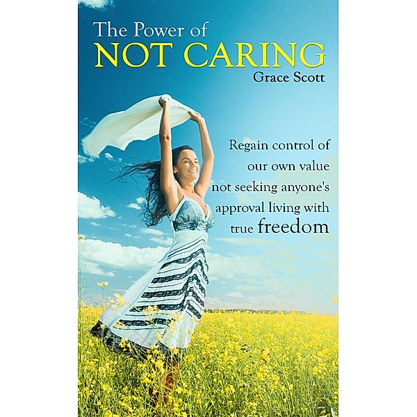 The Power of Not Caring: Regain control of our own value, not seeking anyone's approval, living with true freedom, Grace Scott