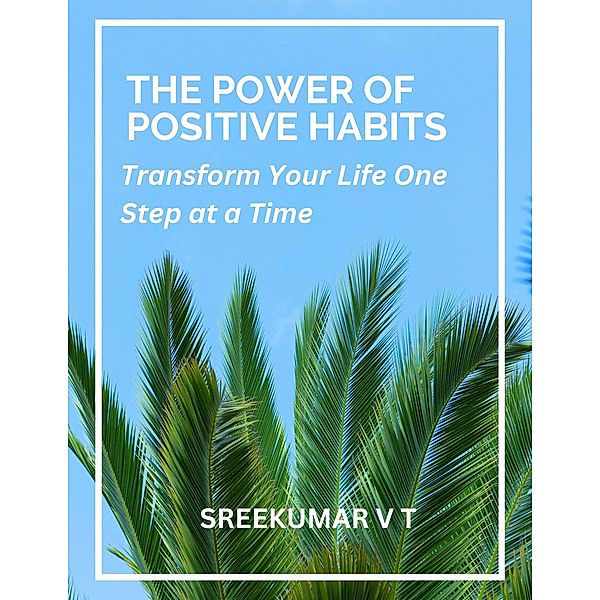 The Power of Positive Habits: Transform Your Life One Step at a Time, Sreekumar V T