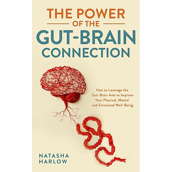 The Power of the Gut-Brain Connection: How to Leverage the Gut-Brain Axis to Improve Your Physical, Mental and Emotional Well-Being, Natasha Harlow