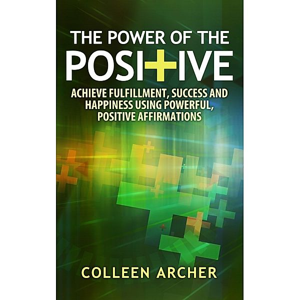 The Power of the Positive: Achieve Fulfillment, Success, and Happiness Using Powerful, Positive Affirmations, Colleen Archer