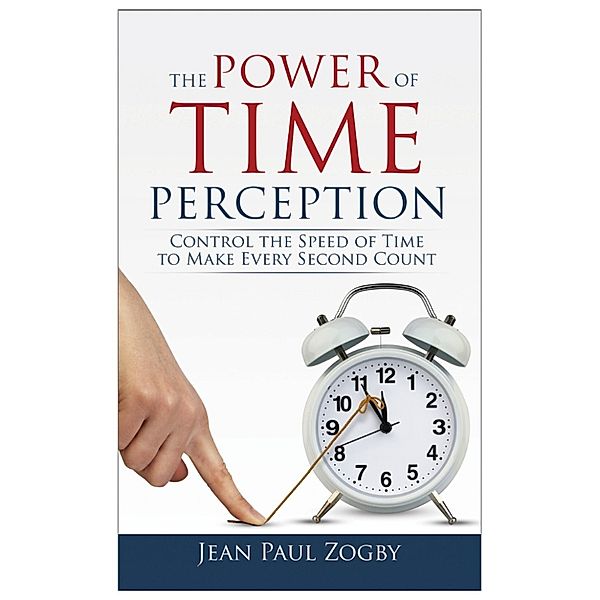 The Power of Time Perception: Control the Speed of Time to Slow Down Aging, Live in the Moment, and Make Every Second Count, Now, Jean Paul Zogby