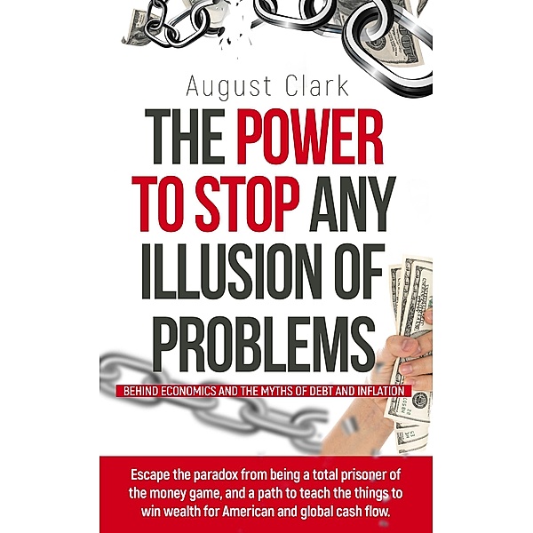 The Power to Stop any Illusion of Problems:  (Behind Economics and the Myths of Debt & Inflation.) / The Power To Stop Any Illusion Of Problems, August Clark