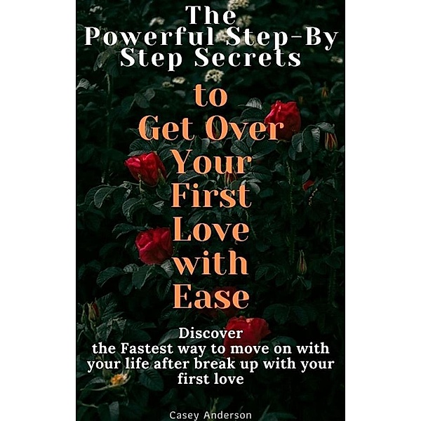 The Powerful Step-By Step Secrets to Get Over Your First Love with Ease, Casey Anderson