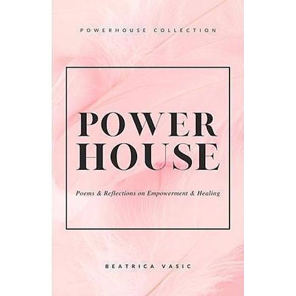 The Powerhouse Collection : A collection of poetry and reflections on empowerment and healing / Beatrica Vasic, Beatrica Vasic