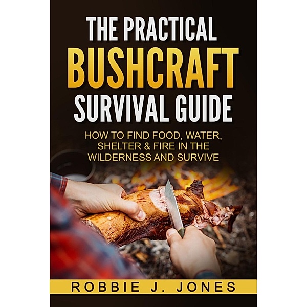The Practical Bushcraft Survival Guide - How to Find Food, Water, Shelter & Fire In The Wilderness and Survive, Robbie Jones