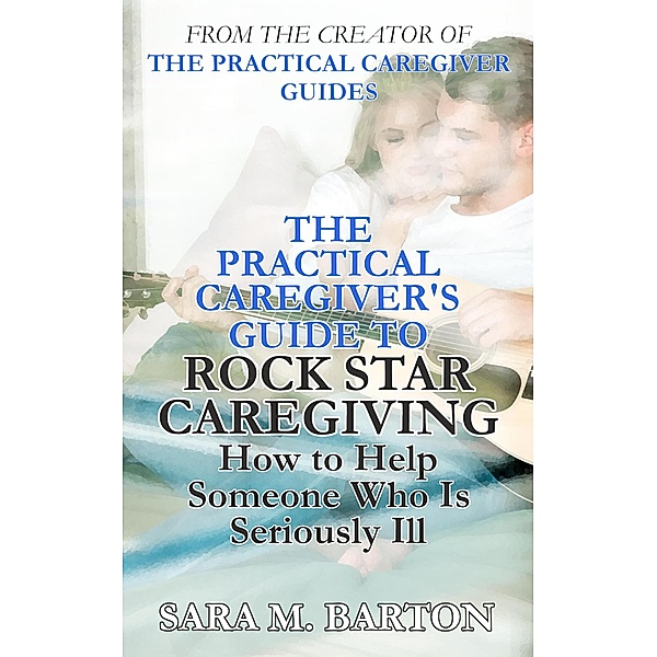 The Practical Caregiver's Guide to Rock Star Caregiving: How to Help Someone Who Is Seriously Ill / The Practical Caregiver, Sara M. Barton